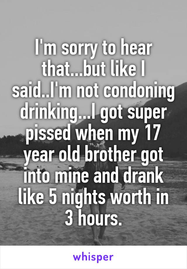 I'm sorry to hear that...but like I said..I'm not condoning drinking...I got super pissed when my 17 year old brother got into mine and drank like 5 nights worth in 3 hours.