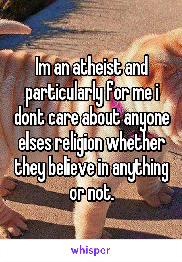 Im an atheist and particularly for me i dont care about anyone elses religion whether they believe in anything or not.