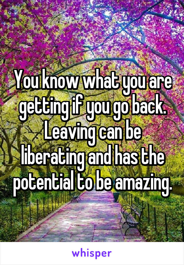 You know what you are getting if you go back. Leaving can be liberating and has the potential to be amazing.