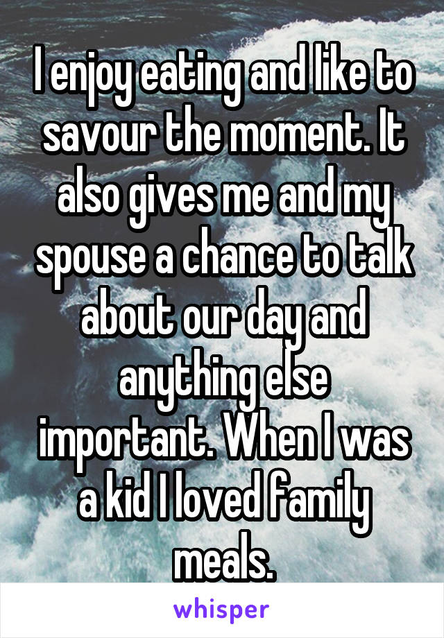 I enjoy eating and like to savour the moment. It also gives me and my spouse a chance to talk about our day and anything else important. When I was a kid I loved family meals.