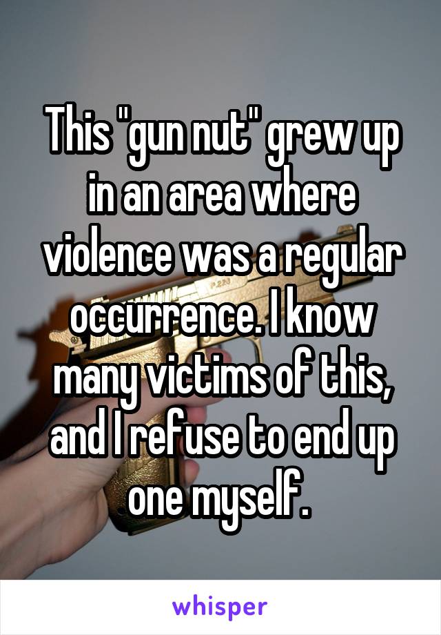 This "gun nut" grew up in an area where violence was a regular occurrence. I know many victims of this, and I refuse to end up one myself. 