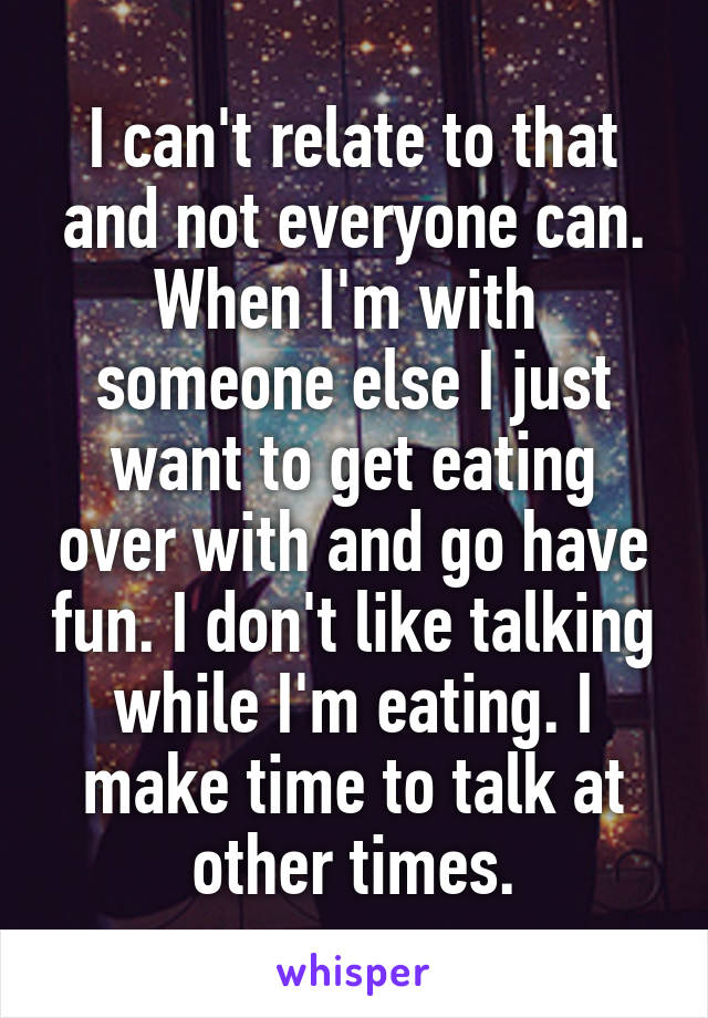 I can't relate to that and not everyone can. When I'm with  someone else I just want to get eating over with and go have fun. I don't like talking while I'm eating. I make time to talk at other times.