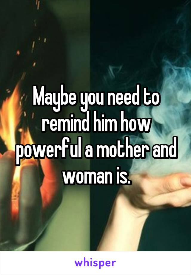 Maybe you need to remind him how powerful a mother and woman is.