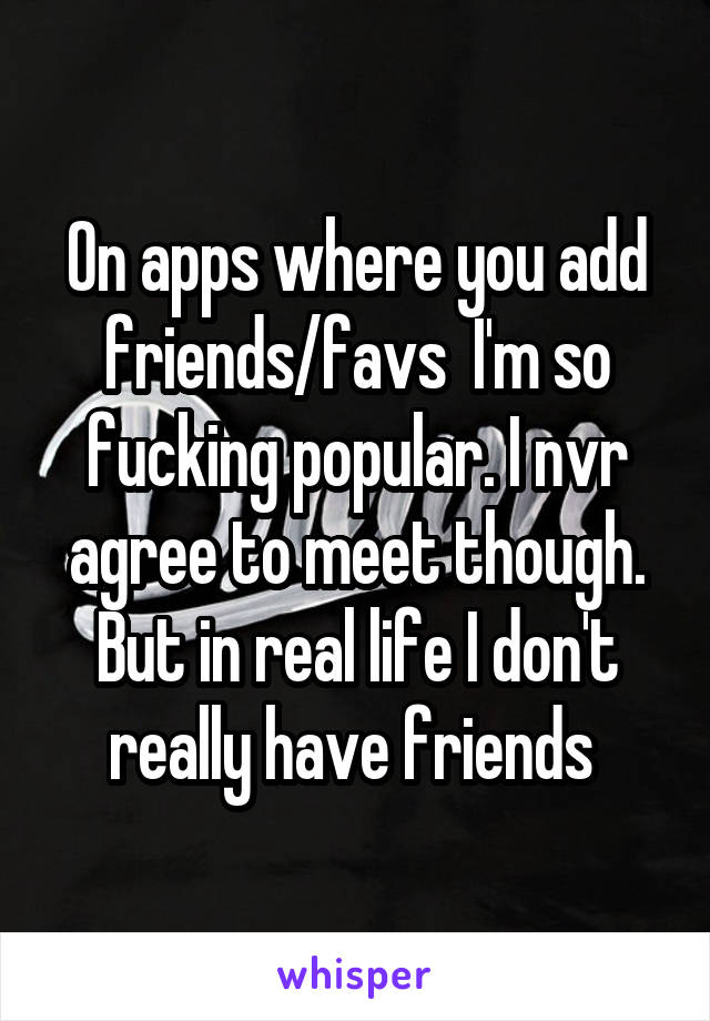 On apps where you add friends/favs  I'm so fucking popular. I nvr agree to meet though. But in real life I don't really have friends 