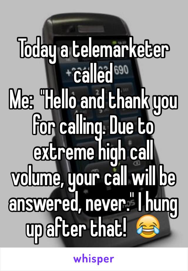 Today a telemarketer called     
Me:  "Hello and thank you for calling. Due to extreme high call volume, your call will be answered, never." I hung up after that!  😂