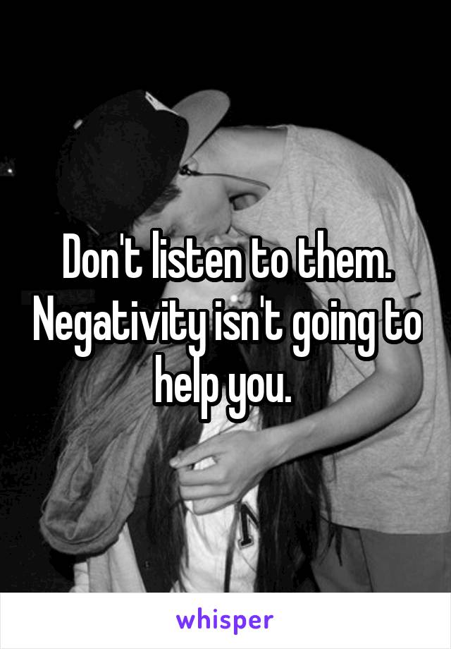 Don't listen to them. Negativity isn't going to help you. 