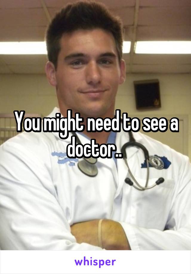 You might need to see a doctor.. 