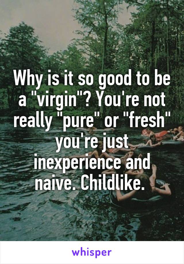 Why is it so good to be a "virgin"? You're not really "pure" or "fresh" you're just inexperience and naive. Childlike. 