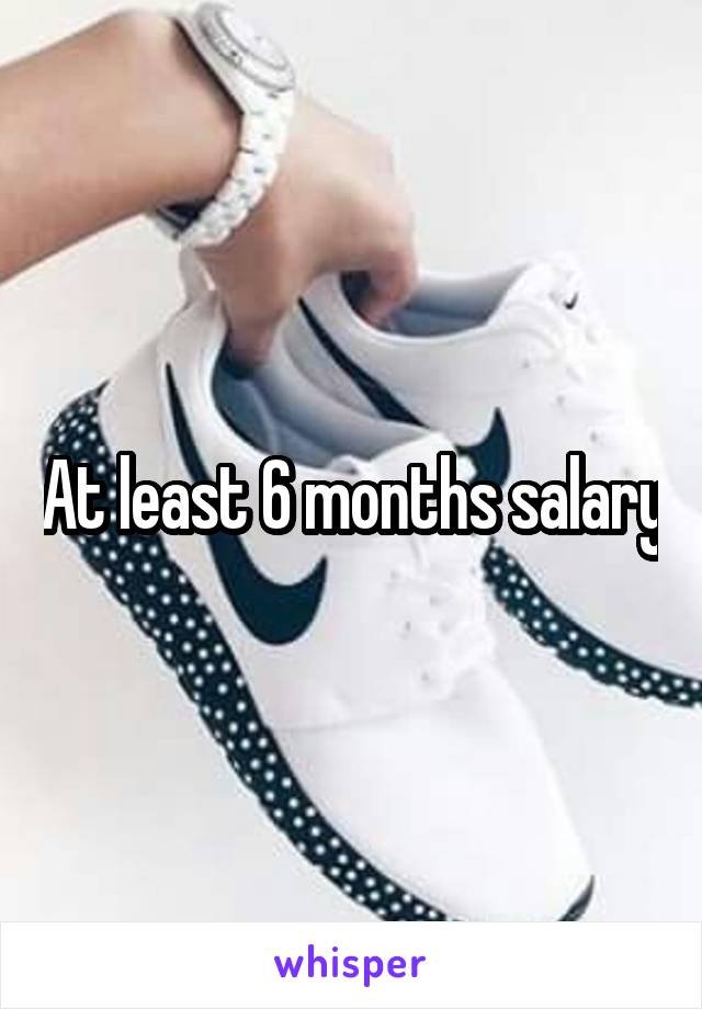 At least 6 months salary