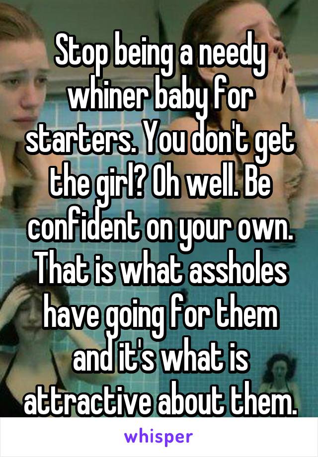 Stop being a needy whiner baby for starters. You don't get the girl? Oh well. Be confident on your own. That is what assholes have going for them and it's what is attractive about them.