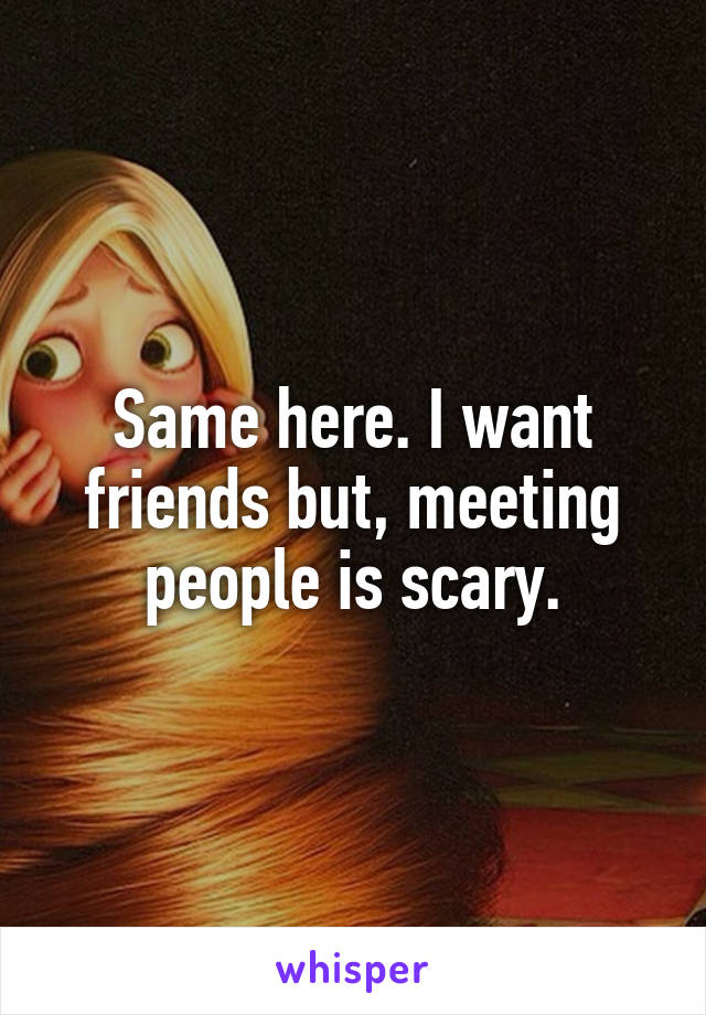 Same here. I want friends but, meeting people is scary.