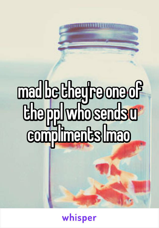 mad bc they're one of the ppl who sends u compliments lmao 