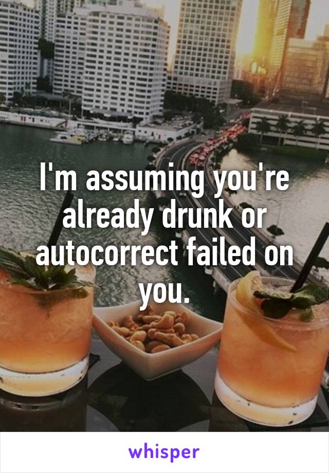 I'm assuming you're already drunk or autocorrect failed on you.