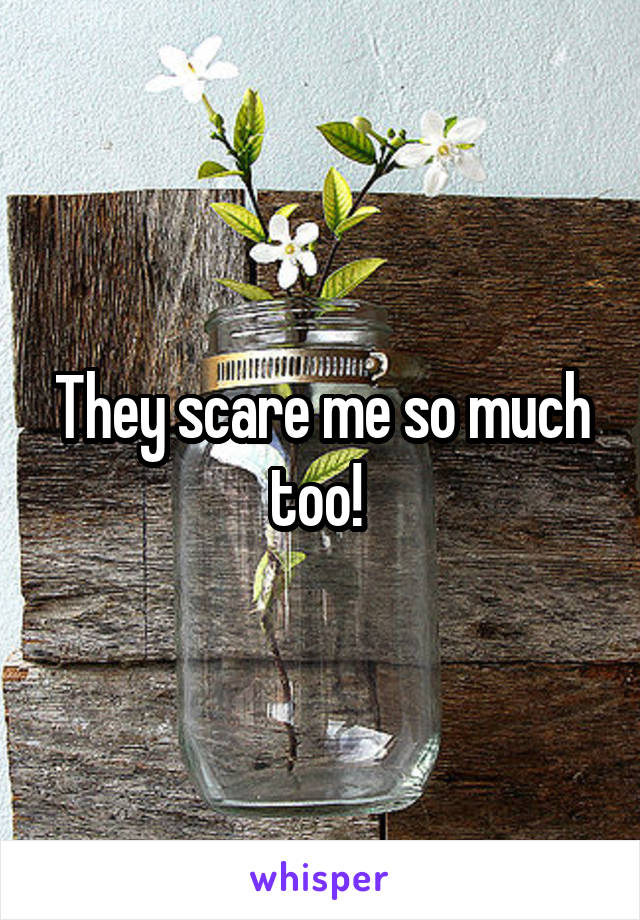 They scare me so much too! 