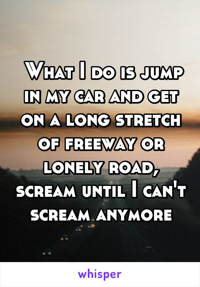  What I do is jump in my car and get on a long stretch of freeway or lonely road, scream until I can't scream anymore