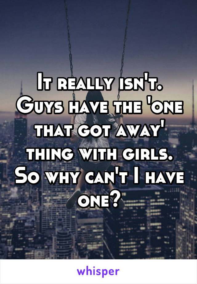 It really isn't. Guys have the 'one that got away' thing with girls. So why can't I have one?