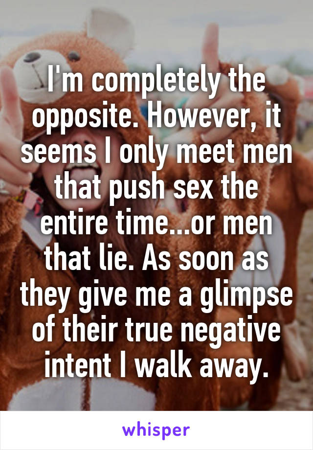 I'm completely the opposite. However, it seems I only meet men that push sex the entire time...or men that lie. As soon as they give me a glimpse of their true negative intent I walk away.