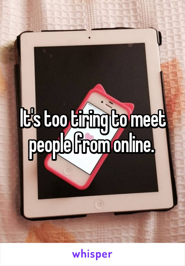 It's too tiring to meet people from online. 