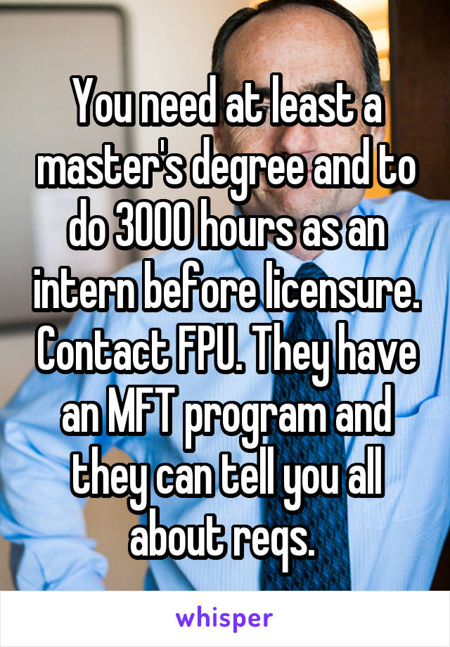 You need at least a master's degree and to do 3000 hours as an intern before licensure. Contact FPU. They have an MFT program and they can tell you all about reqs. 