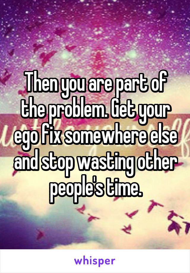 Then you are part of the problem. Get your ego fix somewhere else and stop wasting other people's time.