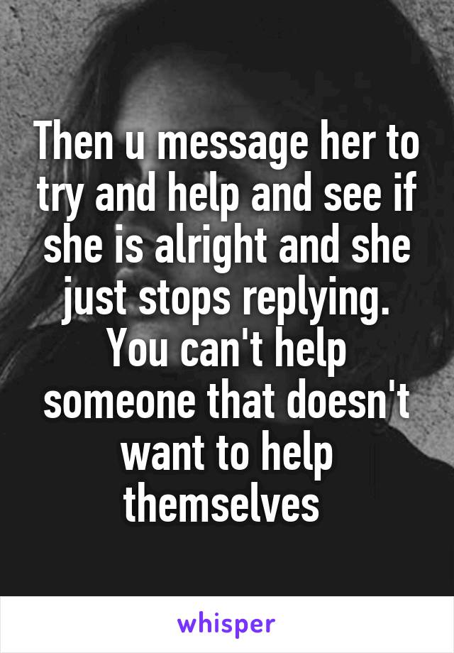 Then u message her to try and help and see if she is alright and she just stops replying. You can't help someone that doesn't want to help themselves 