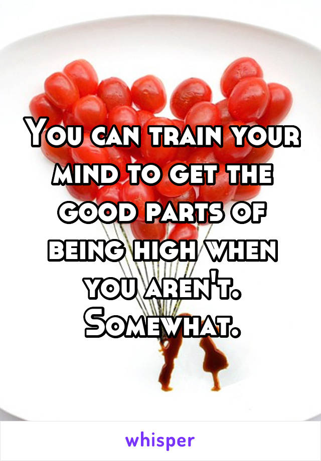 You can train your mind to get the good parts of being high when you aren't. Somewhat.