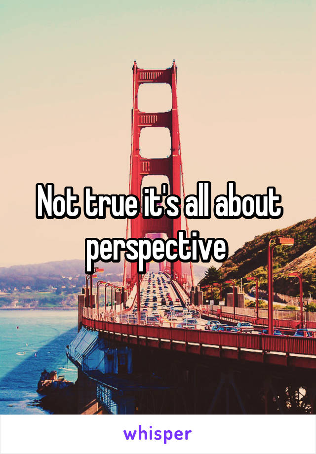 Not true it's all about perspective 