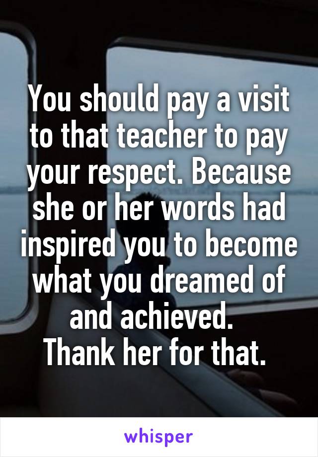 You should pay a visit to that teacher to pay your respect. Because she or her words had inspired you to become what you dreamed of and achieved.  
Thank her for that. 