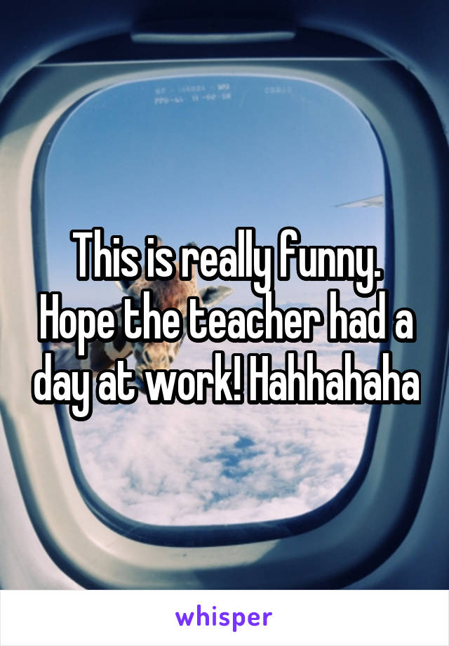 This is really funny. Hope the teacher had a day at work! Hahhahaha