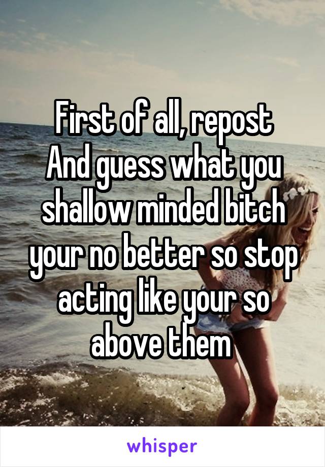 First of all, repost
And guess what you shallow minded bitch your no better so stop acting like your so above them 