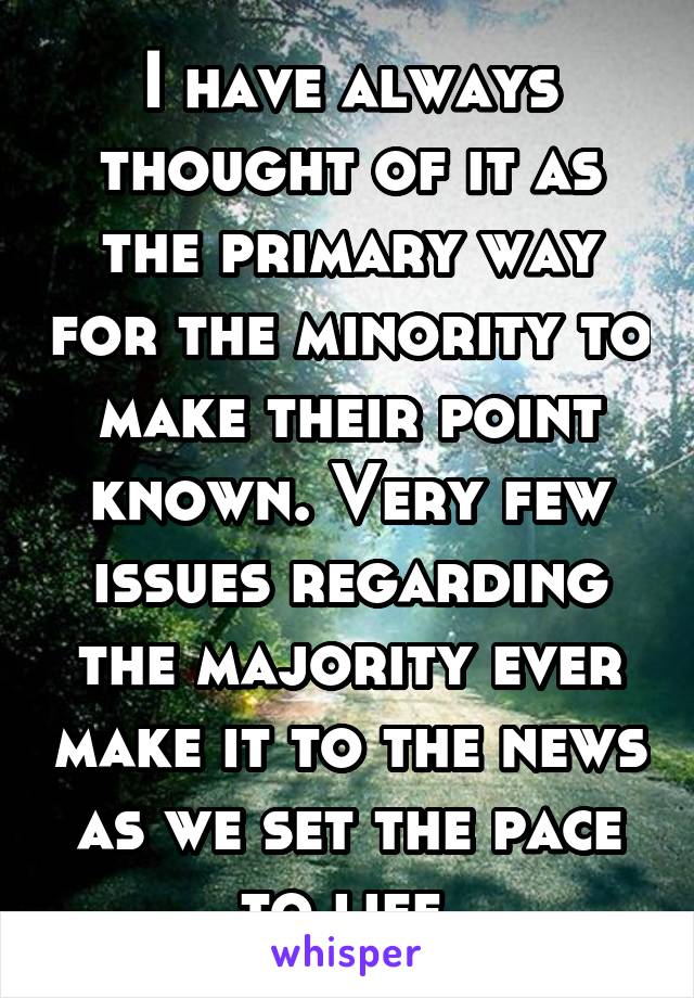 I have always thought of it as the primary way for the minority to make their point known. Very few issues regarding the majority ever make it to the news as we set the pace to life.