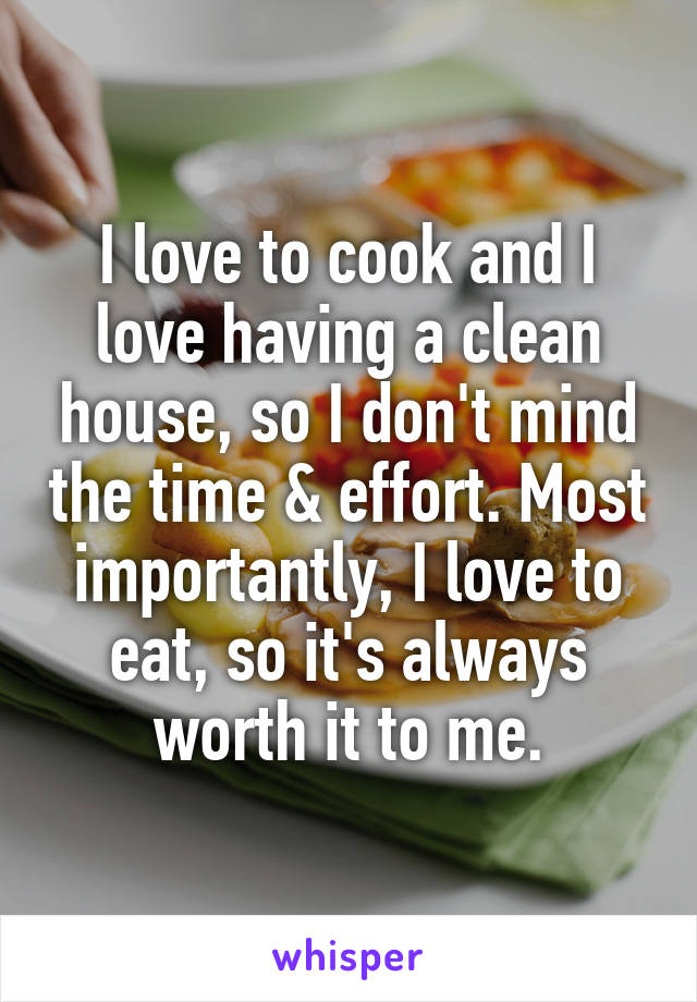 I love to cook and I love having a clean house, so I don't mind the time & effort. Most importantly, I love to eat, so it's always worth it to me.