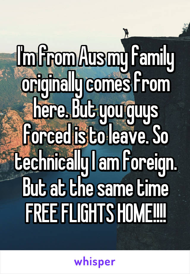 I'm from Aus my family originally comes from here. But you guys forced is to leave. So technically I am foreign.
But at the same time
FREE FLIGHTS HOME!!!!