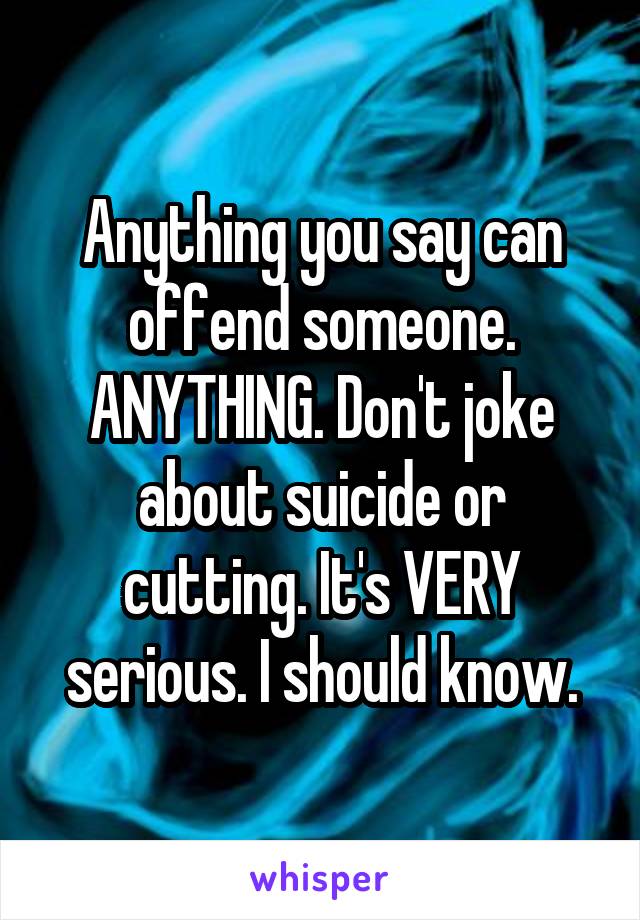 Anything you say can offend someone. ANYTHING. Don't joke about suicide or cutting. It's VERY serious. I should know.