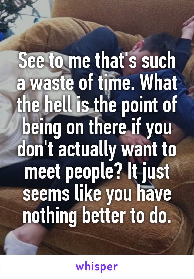 See to me that's such a waste of time. What the hell is the point of being on there if you don't actually want to meet people? It just seems like you have nothing better to do.