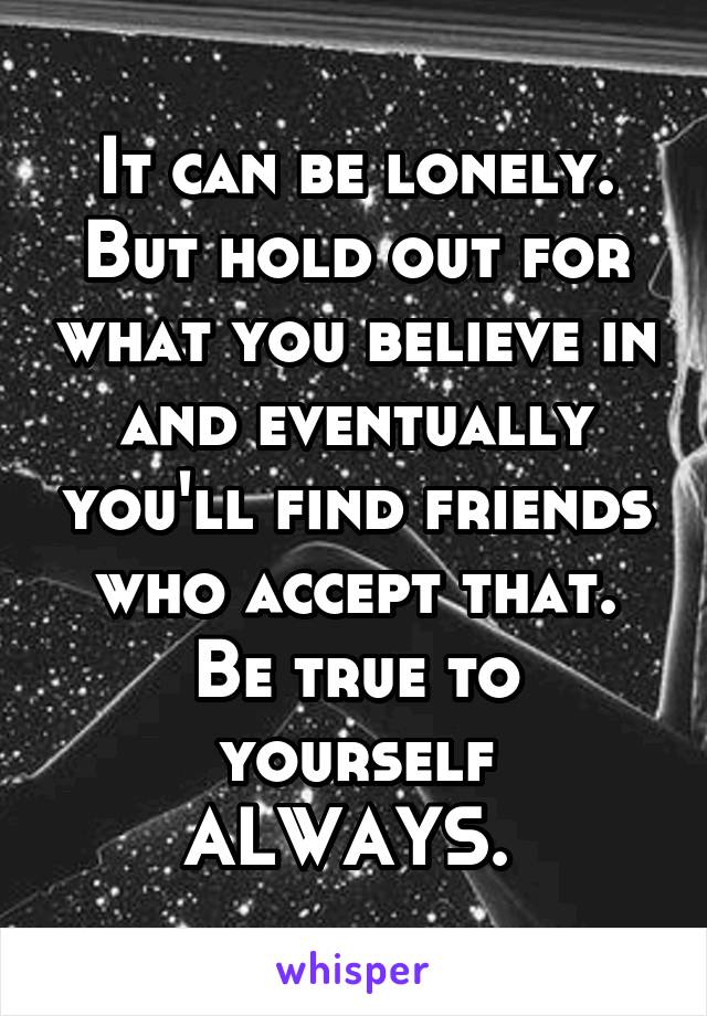 It can be lonely. But hold out for what you believe in and eventually you'll find friends who accept that. Be true to yourself ALWAYS. 