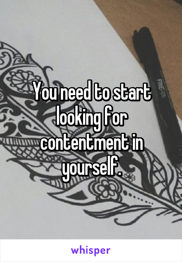 You need to start looking for contentment in yourself.