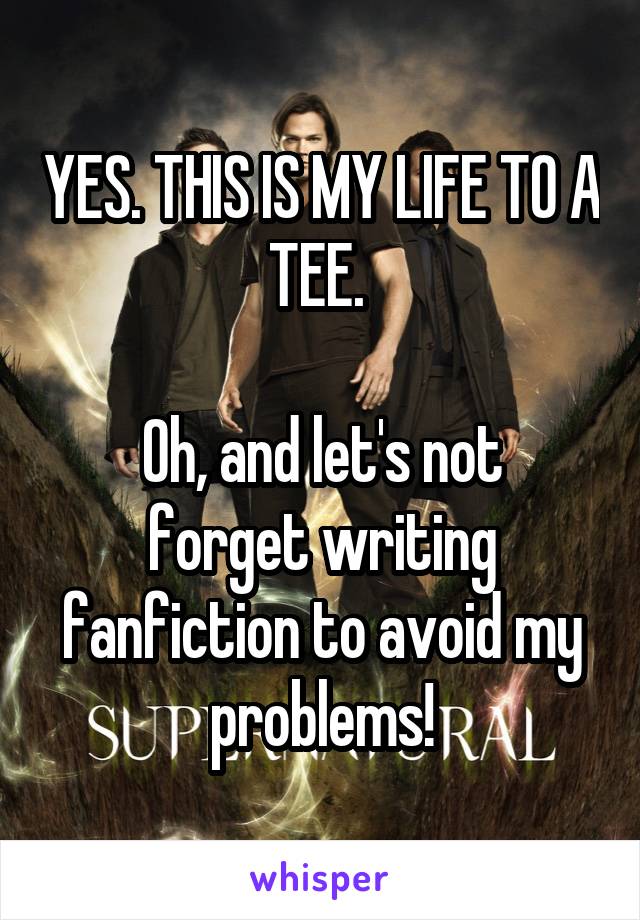 YES. THIS IS MY LIFE TO A TEE. 

Oh, and let's not forget writing fanfiction to avoid my problems!