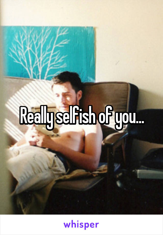 Really selfish of you...