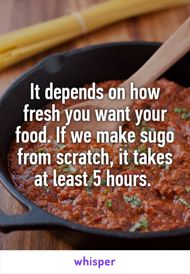 It depends on how fresh you want your food. If we make sugo from scratch, it takes at least 5 hours. 