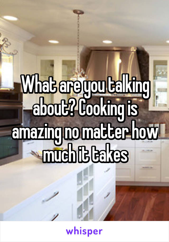 What are you talking about? Cooking is amazing no matter how much it takes
