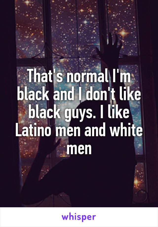 That's normal I'm black and I don't like black guys. I like Latino men and white men