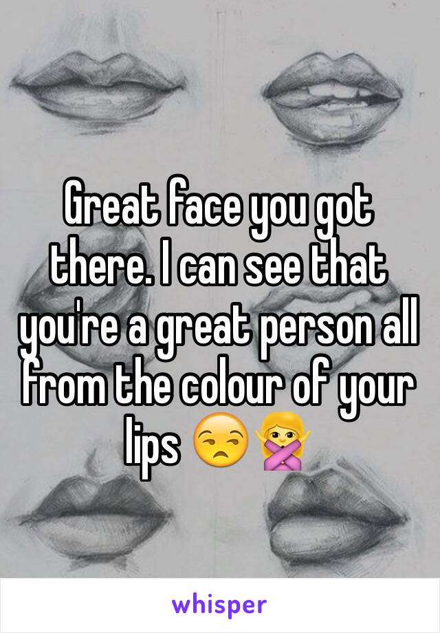 Great face you got there. I can see that you're a great person all from the colour of your lips 😒🙅