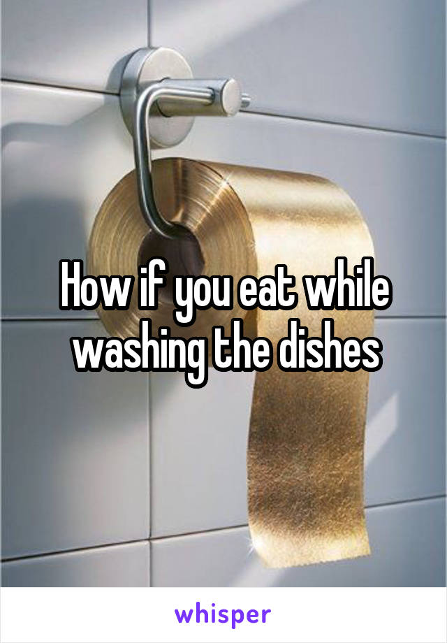 How if you eat while washing the dishes