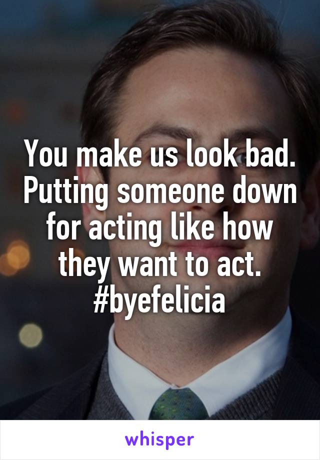 You make us look bad. Putting someone down for acting like how they want to act.
#byefelicia