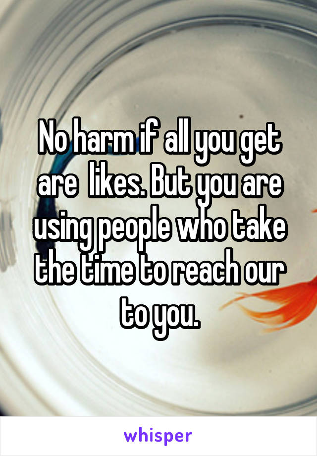 No harm if all you get are  likes. But you are using people who take the time to reach our to you.