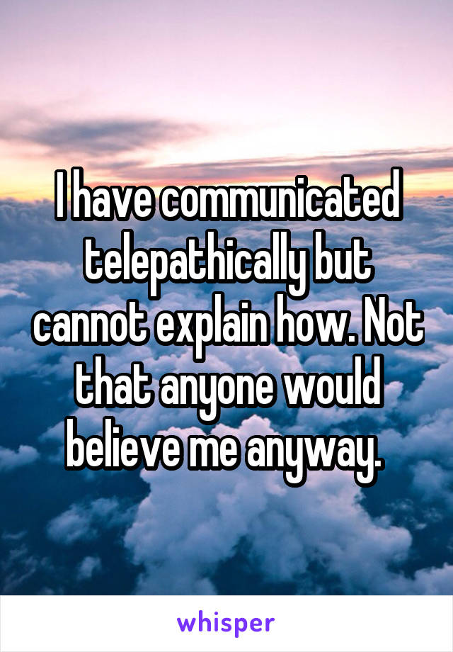 I have communicated telepathically but cannot explain how. Not that anyone would believe me anyway. 
