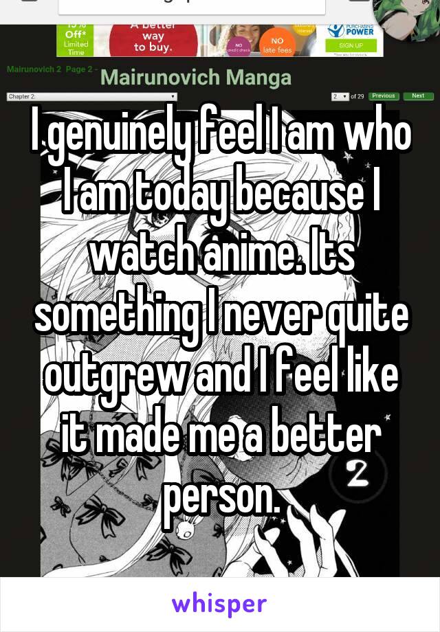 I genuinely feel I am who I am today because I watch anime. Its something I never quite outgrew and I feel like it made me a better person.