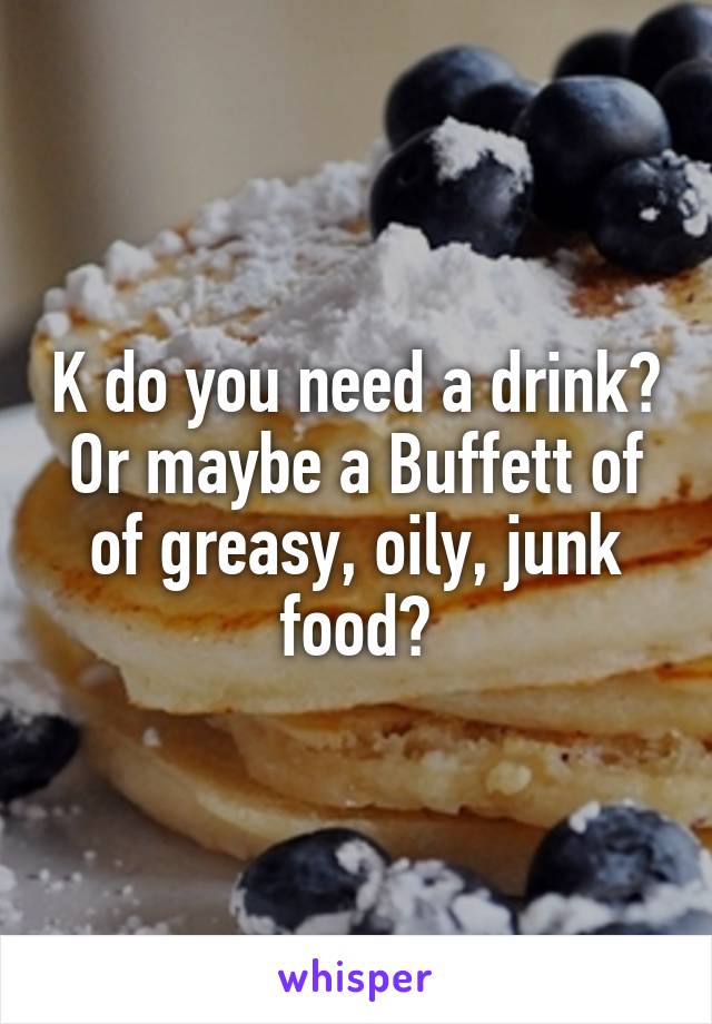 K do you need a drink? Or maybe a Buffett of of greasy, oily, junk food?