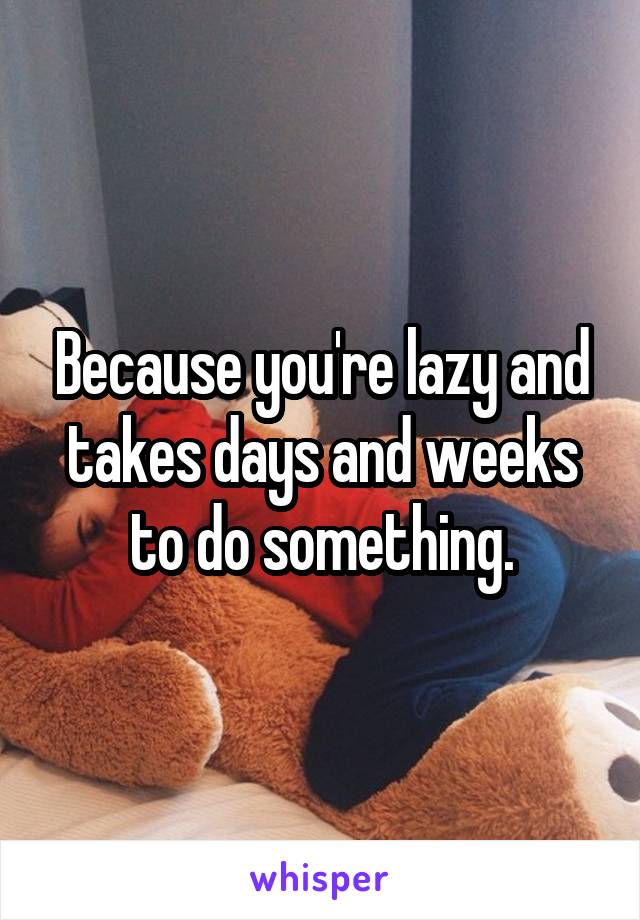 Because you're lazy and takes days and weeks to do something.